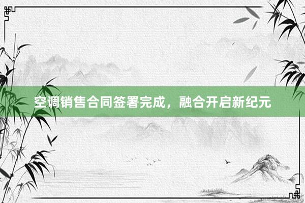 空调销售合同签署完成，融合开启新纪元